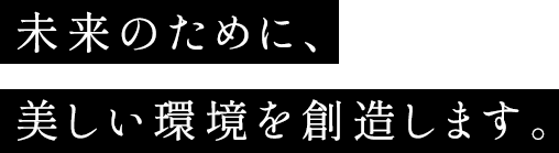 未来のために、美しい環境を創造します。