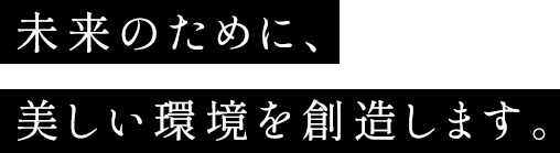 未来のために、美しい環境を創造します。